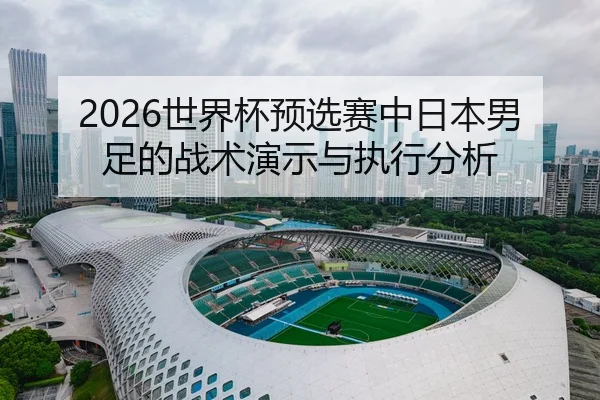 2026世界杯预选赛中日本男足的战术演示与执行分析