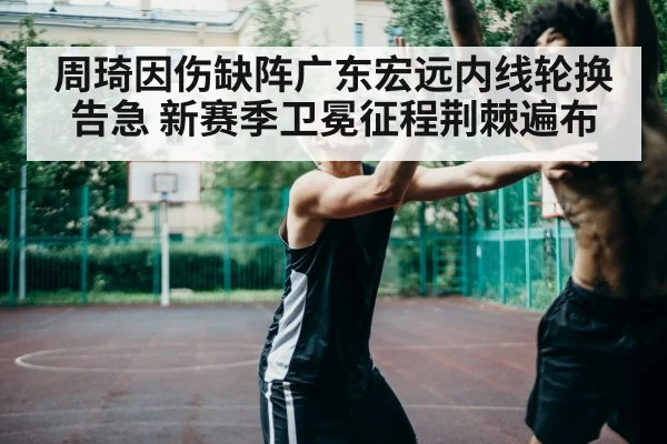 周琦因伤缺阵广东宏远内线轮换告急 新赛季卫冕征程荆棘遍布