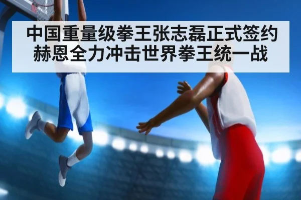中国重量级拳王张志磊正式签约赫恩全力冲击世界拳王统一战